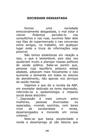 199
SOCIEDADE DESGASTADA
Somos uma sociedade
emocionalmente desgastada, o mal estar é
visível. Podemos percebe-lo nos
consultórios e nas ruas, ouvimos falar dele
nas filas de supermercado e nas conversas
entre amigos, no trabalho, em qualquer
lugar onde a troca de informações seja
possível.
Não temos estatísticas em relação a
isso, o que é lamentável, pois elas nos
ajudariam muito a planejar nossas políticas
de saúde pública. Sabe-se porém que,
pessoas cujo equilíbrio psíquico esteja
abalado, adoecem mais fisicamente e isso
aumenta a demanda em todos os setores
de atendimento, não apenas nos serviços
de saúde mental.
Vejamos o que diz a revista da ABP,
em exemplar dedicado ao tema depressão,
referindo-se a epidemiologia e impacto
social deste distúrbio:
“...Depressão é mais comum entre
mulheres, pessoas divorciadas ou
separadas, vivendo sozinhas, com baixo
nível de escolaridade e renda,
desempregados e morando em zonas
urbanas.”
Note-se que baixa escolaridade e
renda e desemprego já são fatores que
 