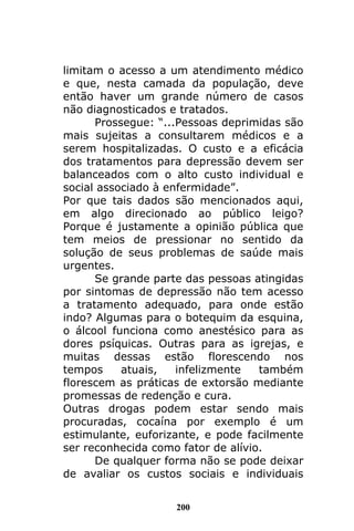 200
limitam o acesso a um atendimento médico
e que, nesta camada da população, deve
então haver um grande número de casos
não diagnosticados e tratados.
Prossegue: “...Pessoas deprimidas são
mais sujeitas a consultarem médicos e a
serem hospitalizadas. O custo e a eficácia
dos tratamentos para depressão devem ser
balanceados com o alto custo individual e
social associado à enfermidade”.
Por que tais dados são mencionados aqui,
em algo direcionado ao público leigo?
Porque é justamente a opinião pública que
tem meios de pressionar no sentido da
solução de seus problemas de saúde mais
urgentes.
Se grande parte das pessoas atingidas
por sintomas de depressão não tem acesso
a tratamento adequado, para onde estão
indo? Algumas para o botequim da esquina,
o álcool funciona como anestésico para as
dores psíquicas. Outras para as igrejas, e
muitas dessas estão florescendo nos
tempos atuais, infelizmente também
florescem as práticas de extorsão mediante
promessas de redenção e cura.
Outras drogas podem estar sendo mais
procuradas, cocaína por exemplo é um
estimulante, euforizante, e pode facilmente
ser reconhecida como fator de alívio.
De qualquer forma não se pode deixar
de avaliar os custos sociais e individuais
 