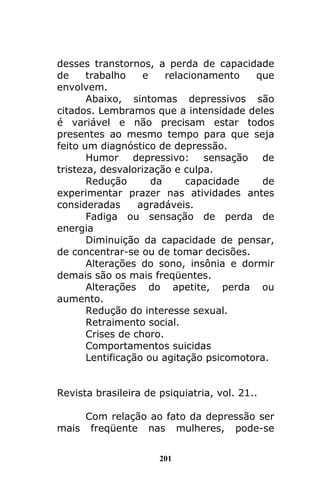 201
desses transtornos, a perda de capacidade
de trabalho e relacionamento que
envolvem.
Abaixo, sintomas depressivos são
citados. Lembramos que a intensidade deles
é variável e não precisam estar todos
presentes ao mesmo tempo para que seja
feito um diagnóstico de depressão.
Humor depressivo: sensação de
tristeza, desvalorização e culpa.
Redução da capacidade de
experimentar prazer nas atividades antes
consideradas agradáveis.
Fadiga ou sensação de perda de
energia
Diminuição da capacidade de pensar,
de concentrar-se ou de tomar decisões.
Alterações do sono, insônia e dormir
demais são os mais freqüentes.
Alterações do apetite, perda ou
aumento.
Redução do interesse sexual.
Retraimento social.
Crises de choro.
Comportamentos suicidas
Lentificação ou agitação psicomotora.
Revista brasileira de psiquiatria, vol. 21..
Com relação ao fato da depressão ser
mais freqüente nas mulheres, pode-se
 