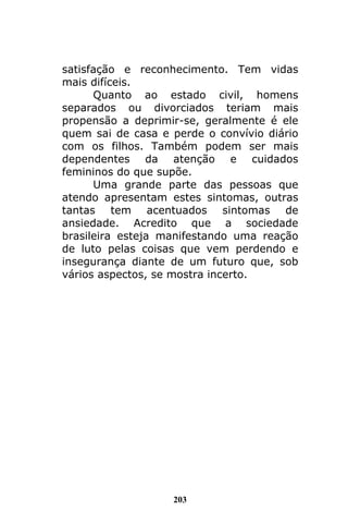 203
satisfação e reconhecimento. Tem vidas
mais difíceis.
Quanto ao estado civil, homens
separados ou divorciados teriam mais
propensão a deprimir-se, geralmente é ele
quem sai de casa e perde o convívio diário
com os filhos. Também podem ser mais
dependentes da atenção e cuidados
femininos do que supõe.
Uma grande parte das pessoas que
atendo apresentam estes sintomas, outras
tantas tem acentuados sintomas de
ansiedade. Acredito que a sociedade
brasileira esteja manifestando uma reação
de luto pelas coisas que vem perdendo e
insegurança diante de um futuro que, sob
vários aspectos, se mostra incerto.
 