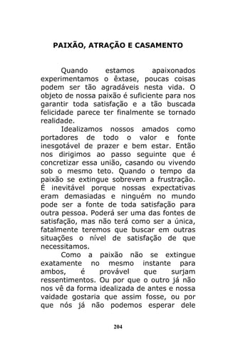 204
PAIXÃO, ATRAÇÃO E CASAMENTO
Quando estamos apaixonados
experimentamos o êxtase, poucas coisas
podem ser tão agradáveis nesta vida. O
objeto de nossa paixão é suficiente para nos
garantir toda satisfação e a tão buscada
felicidade parece ter finalmente se tornado
realidade.
Idealizamos nossos amados como
portadores de todo o valor e fonte
inesgotável de prazer e bem estar. Então
nos dirigimos ao passo seguinte que é
concretizar essa união, casando ou vivendo
sob o mesmo teto. Quando o tempo da
paixão se extingue sobrevem a frustração.
É inevitável porque nossas expectativas
eram demasiadas e ninguém no mundo
pode ser a fonte de toda satisfação para
outra pessoa. Poderá ser uma das fontes de
satisfação, mas não terá como ser a única,
fatalmente teremos que buscar em outras
situações o nível de satisfação de que
necessitamos.
Como a paixão não se extingue
exatamente no mesmo instante para
ambos, é provável que surjam
ressentimentos. Ou por que o outro já não
nos vê da forma idealizada de antes e nossa
vaidade gostaria que assim fosse, ou por
que nós já não podemos esperar dele
 