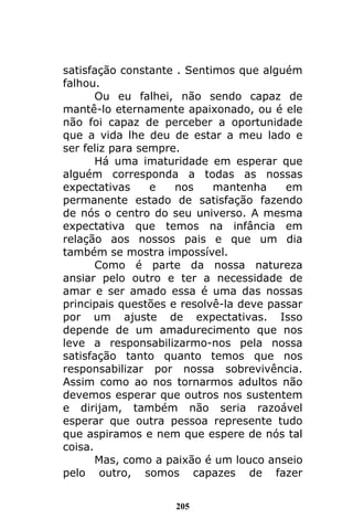 205
satisfação constante . Sentimos que alguém
falhou.
Ou eu falhei, não sendo capaz de
mantê-lo eternamente apaixonado, ou é ele
não foi capaz de perceber a oportunidade
que a vida lhe deu de estar a meu lado e
ser feliz para sempre.
Há uma imaturidade em esperar que
alguém corresponda a todas as nossas
expectativas e nos mantenha em
permanente estado de satisfação fazendo
de nós o centro do seu universo. A mesma
expectativa que temos na infância em
relação aos nossos pais e que um dia
também se mostra impossível.
Como é parte da nossa natureza
ansiar pelo outro e ter a necessidade de
amar e ser amado essa é uma das nossas
principais questões e resolvê-la deve passar
por um ajuste de expectativas. Isso
depende de um amadurecimento que nos
leve a responsabilizarmo-nos pela nossa
satisfação tanto quanto temos que nos
responsabilizar por nossa sobrevivência.
Assim como ao nos tornarmos adultos não
devemos esperar que outros nos sustentem
e dirijam, também não seria razoável
esperar que outra pessoa represente tudo
que aspiramos e nem que espere de nós tal
coisa.
Mas, como a paixão é um louco anseio
pelo outro, somos capazes de fazer
 