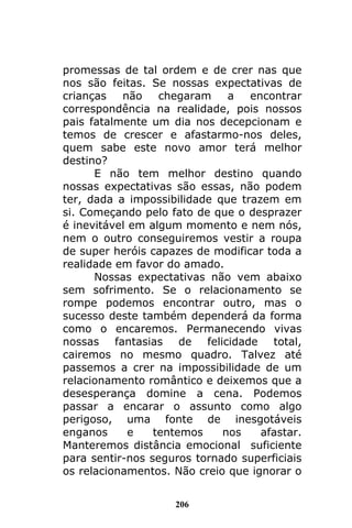 206
promessas de tal ordem e de crer nas que
nos são feitas. Se nossas expectativas de
crianças não chegaram a encontrar
correspondência na realidade, pois nossos
pais fatalmente um dia nos decepcionam e
temos de crescer e afastarmo-nos deles,
quem sabe este novo amor terá melhor
destino?
E não tem melhor destino quando
nossas expectativas são essas, não podem
ter, dada a impossibilidade que trazem em
si. Começando pelo fato de que o desprazer
é inevitável em algum momento e nem nós,
nem o outro conseguiremos vestir a roupa
de super heróis capazes de modificar toda a
realidade em favor do amado.
Nossas expectativas não vem abaixo
sem sofrimento. Se o relacionamento se
rompe podemos encontrar outro, mas o
sucesso deste também dependerá da forma
como o encaremos. Permanecendo vivas
nossas fantasias de felicidade total,
cairemos no mesmo quadro. Talvez até
passemos a crer na impossibilidade de um
relacionamento romântico e deixemos que a
desesperança domine a cena. Podemos
passar a encarar o assunto como algo
perigoso, uma fonte de inesgotáveis
enganos e tentemos nos afastar.
Manteremos distância emocional suficiente
para sentir-nos seguros tornado superficiais
os relacionamentos. Não creio que ignorar o
 