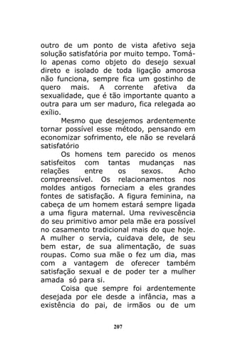 207
outro de um ponto de vista afetivo seja
solução satisfatória por muito tempo. Tomá-
lo apenas como objeto do desejo sexual
direto e isolado de toda ligação amorosa
não funciona, sempre fica um gostinho de
quero mais. A corrente afetiva da
sexualidade, que é tão importante quanto a
outra para um ser maduro, fica relegada ao
exílio.
Mesmo que desejemos ardentemente
tornar possível esse método, pensando em
economizar sofrimento, ele não se revelará
satisfatório
Os homens tem parecido os menos
satisfeitos com tantas mudanças nas
relações entre os sexos. Acho
compreensível. Os relacionamentos nos
moldes antigos forneciam a eles grandes
fontes de satisfação. A figura feminina, na
cabeça de um homem estará sempre ligada
a uma figura maternal. Uma revivescência
do seu primitivo amor pela mãe era possível
no casamento tradicional mais do que hoje.
A mulher o servia, cuidava dele, de seu
bem estar, de sua alimentação, de suas
roupas. Como sua mãe o fez um dia, mas
com a vantagem de oferecer também
satisfação sexual e de poder ter a mulher
amada só para si.
Coisa que sempre foi ardentemente
desejada por ele desde a infância, mas a
existência do pai, de irmãos ou de um
 