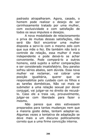 208
padrasto atrapalharam. Agora, casado, o
homem pode realizar o desejo de ser
carinhosamente tratado por uma mulher,
com exclusividade e com satisfação de
todos os seus impulsos e desejos.
A nova modalidade de relacionamento
o priva de muitas dessas satisfações, não
será tão fácil encontrar uma mulher
disposta a servi-lo com o mesmo zelo com
que sua mãe o fez. Ele também não terá o
controle da relação, essa mulher é mais
independente e pode deixá-lo se achar
conveniente. Pode compará-lo a outros
homens, está sujeito a sofrer comparações
e ser considerado insatisfatório. Seu paraíso
sofreu sérios abalos, sem dúvida. Essa nova
mulher vai reclamar, vai cobrar uma
posição igualitária, querer que se
responsabilize pelo cuidado com os filhos e
as tarefas domésticas. Não vai mais se
submeter a uma relação sexual por dever
conjugal, vai julgar-se no direito de recusá-
lo. Caso ele a traia vai, provavelmente,
julgar-se com liberdade para fazer o
mesmo.
Não parece que eles estivessem
preparados para tantas mudanças nem que
a maioria goste delas, tentam adaptar-se.
Algumas vezes a tentativa de adaptação se
deve mais a um discurso politicamente
correto que a uma firme convicção interna.
 