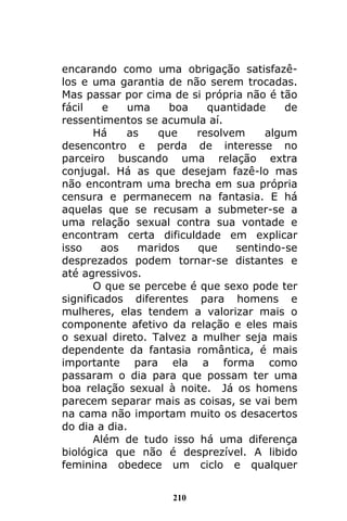 210
encarando como uma obrigação satisfazê-
los e uma garantia de não serem trocadas.
Mas passar por cima de si própria não é tão
fácil e uma boa quantidade de
ressentimentos se acumula aí.
Há as que resolvem algum
desencontro e perda de interesse no
parceiro buscando uma relação extra
conjugal. Há as que desejam fazê-lo mas
não encontram uma brecha em sua própria
censura e permanecem na fantasia. E há
aquelas que se recusam a submeter-se a
uma relação sexual contra sua vontade e
encontram certa dificuldade em explicar
isso aos maridos que sentindo-se
desprezados podem tornar-se distantes e
até agressivos.
O que se percebe é que sexo pode ter
significados diferentes para homens e
mulheres, elas tendem a valorizar mais o
componente afetivo da relação e eles mais
o sexual direto. Talvez a mulher seja mais
dependente da fantasia romântica, é mais
importante para ela a forma como
passaram o dia para que possam ter uma
boa relação sexual à noite. Já os homens
parecem separar mais as coisas, se vai bem
na cama não importam muito os desacertos
do dia a dia.
Além de tudo isso há uma diferença
biológica que não é desprezível. A libido
feminina obedece um ciclo e qualquer
 