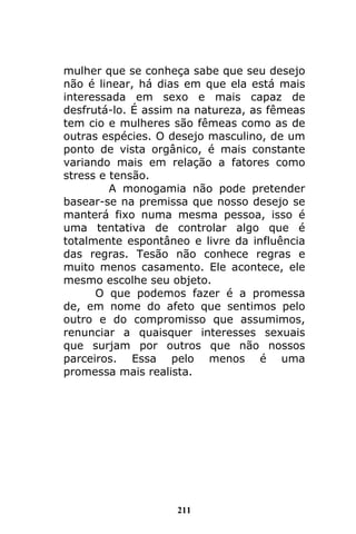 211
mulher que se conheça sabe que seu desejo
não é linear, há dias em que ela está mais
interessada em sexo e mais capaz de
desfrutá-lo. É assim na natureza, as fêmeas
tem cio e mulheres são fêmeas como as de
outras espécies. O desejo masculino, de um
ponto de vista orgânico, é mais constante
variando mais em relação a fatores como
stress e tensão.
A monogamia não pode pretender
basear-se na premissa que nosso desejo se
manterá fixo numa mesma pessoa, isso é
uma tentativa de controlar algo que é
totalmente espontâneo e livre da influência
das regras. Tesão não conhece regras e
muito menos casamento. Ele acontece, ele
mesmo escolhe seu objeto.
O que podemos fazer é a promessa
de, em nome do afeto que sentimos pelo
outro e do compromisso que assumimos,
renunciar a quaisquer interesses sexuais
que surjam por outros que não nossos
parceiros. Essa pelo menos é uma
promessa mais realista.
 