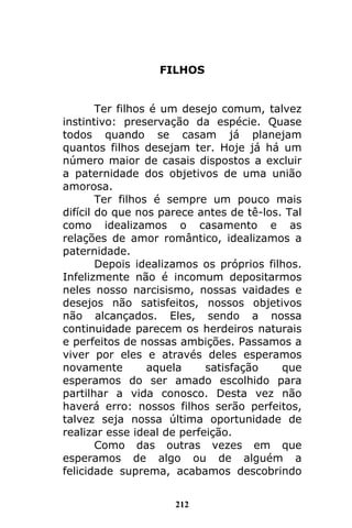 212
FILHOS
Ter filhos é um desejo comum, talvez
instintivo: preservação da espécie. Quase
todos quando se casam já planejam
quantos filhos desejam ter. Hoje já há um
número maior de casais dispostos a excluir
a paternidade dos objetivos de uma união
amorosa.
Ter filhos é sempre um pouco mais
difícil do que nos parece antes de tê-los. Tal
como idealizamos o casamento e as
relações de amor romântico, idealizamos a
paternidade.
Depois idealizamos os próprios filhos.
Infelizmente não é incomum depositarmos
neles nosso narcisismo, nossas vaidades e
desejos não satisfeitos, nossos objetivos
não alcançados. Eles, sendo a nossa
continuidade parecem os herdeiros naturais
e perfeitos de nossas ambições. Passamos a
viver por eles e através deles esperamos
novamente aquela satisfação que
esperamos do ser amado escolhido para
partilhar a vida conosco. Desta vez não
haverá erro: nossos filhos serão perfeitos,
talvez seja nossa última oportunidade de
realizar esse ideal de perfeição.
Como das outras vezes em que
esperamos de algo ou de alguém a
felicidade suprema, acabamos descobrindo
 