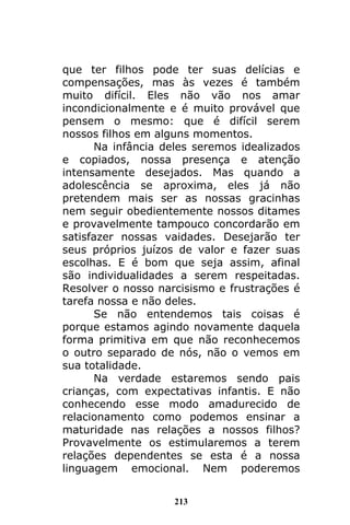 213
que ter filhos pode ter suas delícias e
compensações, mas às vezes é também
muito difícil. Eles não vão nos amar
incondicionalmente e é muito provável que
pensem o mesmo: que é difícil serem
nossos filhos em alguns momentos.
Na infância deles seremos idealizados
e copiados, nossa presença e atenção
intensamente desejados. Mas quando a
adolescência se aproxima, eles já não
pretendem mais ser as nossas gracinhas
nem seguir obedientemente nossos ditames
e provavelmente tampouco concordarão em
satisfazer nossas vaidades. Desejarão ter
seus próprios juízos de valor e fazer suas
escolhas. E é bom que seja assim, afinal
são individualidades a serem respeitadas.
Resolver o nosso narcisismo e frustrações é
tarefa nossa e não deles.
Se não entendemos tais coisas é
porque estamos agindo novamente daquela
forma primitiva em que não reconhecemos
o outro separado de nós, não o vemos em
sua totalidade.
Na verdade estaremos sendo pais
crianças, com expectativas infantis. E não
conhecendo esse modo amadurecido de
relacionamento como podemos ensinar a
maturidade nas relações a nossos filhos?
Provavelmente os estimularemos a terem
relações dependentes se esta é a nossa
linguagem emocional. Nem poderemos
 