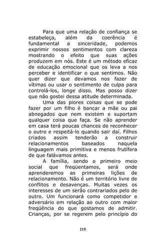 215
Para que uma relação de confiança se
estabeleça, além da coerência é
fundamental a sinceridade, podemos
exprimir nossos sentimentos com clareza
mostrando o efeito que suas ações
produzem em nós. Este é um método eficaz
de educação emocional que os leva a nos
perceber e identificar o que sentimos. Não
quer dizer que devamos nos fazer de
vítimas ou usar o sentimento de culpa para
controlá-los, longe disso. Mas posso dizer
que não gostei dessa atitude determinada.
Uma das piores coisas que se pode
fazer por um filho é bancar a mãe ou pai
abnegados que nem existem e suportam
qualquer coisa que faça. Se não aprender
em casa terá poucas chances de reconhecer
o outro e respeitá-lo quando sair daí. Filhos
criados assim tenderão a construir
relacionamentos baseados naquela
linguagem mais primitiva e menos frutífera
de que falávamos antes.
A família, sendo o primeiro meio
social que freqüentamos, será onde
aprenderemos as primeiras lições de
relacionamento. Não é um território livre de
conflitos e desavenças. Muitas vezes os
interesses de um serão contrariados pelo de
outro. Um funcionará como competidor e
adversário em relação ao outro com maior
freqüência do que gostamos de admitir.
Crianças, por se regerem pelo princípio do
 