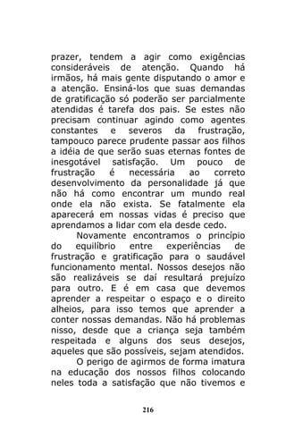 216
prazer, tendem a agir como exigências
consideráveis de atenção. Quando há
irmãos, há mais gente disputando o amor e
a atenção. Ensiná-los que suas demandas
de gratificação só poderão ser parcialmente
atendidas é tarefa dos pais. Se estes não
precisam continuar agindo como agentes
constantes e severos da frustração,
tampouco parece prudente passar aos filhos
a idéia de que serão suas eternas fontes de
inesgotável satisfação. Um pouco de
frustração é necessária ao correto
desenvolvimento da personalidade já que
não há como encontrar um mundo real
onde ela não exista. Se fatalmente ela
aparecerá em nossas vidas é preciso que
aprendamos a lidar com ela desde cedo.
Novamente encontramos o princípio
do equilíbrio entre experiências de
frustração e gratificação para o saudável
funcionamento mental. Nossos desejos não
são realizáveis se daí resultará prejuízo
para outro. E é em casa que devemos
aprender a respeitar o espaço e o direito
alheios, para isso temos que aprender a
conter nossas demandas. Não há problemas
nisso, desde que a criança seja também
respeitada e alguns dos seus desejos,
aqueles que são possíveis, sejam atendidos.
O perigo de agirmos de forma imatura
na educação dos nossos filhos colocando
neles toda a satisfação que não tivemos e
 