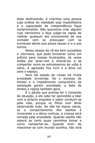 217
disto desfrutando, é criarmos uma pessoa
cuja análise da realidade seja insatisfatória
e a capacidade de independência fique
comprometida. Não queremos criar alguém
cujo narcisismo o faça julgar-se capaz de
realizar qualquer ato proveniente de sua
vontade sem se preocupar com os
eventuais danos que possa causar a si e aos
outros.
Nosso desejo de vê-los bem sucedidos
e vitoriosos, que pode funcionar como um
prêmio para nossas frustrações, às vezes
acaba por levar-nos a ensiná-los a se
comportar como se estivéssemos de volta à
selva. A agressão fica livre e a ética vai
para o espaço.
Num tal estado de coisas há muita
ansiedade envolvida. Se o excesso de
limites e o impedimento compulsório da
satisfação geram ansiedade, a falta de
limites e regras também gera.
É o adulto que precisa ter o comando
da situação, a ele cabe ter aprendido a lidar
com a própria angústia e saber conduzir-se
pela vida, porque os filhos vem atrás
observando tudo. Se não há regras claras,
se o comportamento dos adultos é
incoerente e a deixa confusa, a criança será
tomada pela ansiedade. Quando adulta não
saberá ao certo quais caminhos tomar e
como comportar-se. Quando tiver de
relacionar-se com mundo sozinha, não terá
 