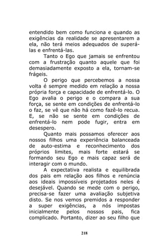 218
entendido bem como funciona e quando as
exigências da realidade se apresentarem a
ela, não terá meios adequados de superá-
las e enfrentá-las.
Tanto o Ego que jamais se enfrentou
com a frustração quanto aquele que foi
demasiadamente exposto a ela, tornam-se
frágeis.
O perigo que percebemos a nossa
volta é sempre medido em relação a nossa
própria força e capacidade de enfrentá-lo. O
Ego avalia o perigo e o compara a sua
força, se sente em condições de enfrentá-lo
o faz, se vê que não há como fazê-lo recua.
E, se não se sente em condições de
enfrentá-lo nem pode fugir, entra em
desespero.
Quanto mais possamos oferecer aos
nossos filhos uma experiência balanceada
de auto-estima e reconhecimento dos
próprios limites, mais forte estará se
formando seu Ego e mais capaz será de
interagir com o mundo.
A expectativa realista e equilibrada
dos pais em relação aos filhos e renúncia
aos ideais impossíveis projetados neles é
desejável. Quando se mede com o perigo,
precisa-se fazer uma avaliação subjetiva
disto. Se nos vemos premidos a responder
a super exigências, a nós impostas
inicialmente pelos nossos pais, fica
complicado. Portanto, dizer ao seu filho que
 