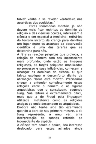 21
talvez venha a se revelar verdadeiro nas
assertivas dos ocultistas.”
Estes fenômenos mentais já não
devem mais ficar restritos ao domínio da
religião e das ciências ocultas, interessam à
ciência e em especial à medicina; retirá-los
do terreno incerto da crença para dar-lhes
um lugar entre os assuntos da observação
cientifica é uma das tarefas que se
descortina para nós.
A fé e as reações psíquicas que provoca, a
relação do homem com seu inconsciente
mais profundo, onde estão as imagens
religiosas, as forças psíquicas mobilizadas
no processo e suas influências, começam a
alcançar os domínios da ciência. O que
talvez explique o desconforto diante da
afirmação “Deus está morto”. Precisamos
chegar a entender completamente essas
relações entre o homem e as figuras
arquetípicas que o constituem, segundo
Iung. Sua leitura é extremamente difícil,
mais que a de Freud pela linguagem
utilizada: metafórica como as religiões
antigas de onde descendem os arquétipos.
Embora não tenha sido tão examinada
quando a obra de seu primeiro mestre, a de
Iung representa, a meu ver, uma
interpretação de sonhos referida ao
inconsciente da espécie.
A ciência tem pouco a pouco, seu interesse
deslocado para estes achados ainda
 