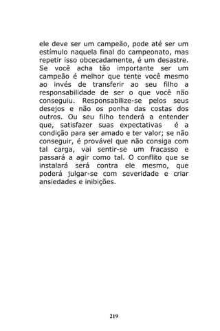 219
ele deve ser um campeão, pode até ser um
estímulo naquela final do campeonato, mas
repetir isso obcecadamente, é um desastre.
Se você acha tão importante ser um
campeão é melhor que tente você mesmo
ao invés de transferir ao seu filho a
responsabilidade de ser o que você não
conseguiu. Responsabilize-se pelos seus
desejos e não os ponha das costas dos
outros. Ou seu filho tenderá a entender
que, satisfazer suas expectativas é a
condição para ser amado e ter valor; se não
conseguir, é provável que não consiga com
tal carga, vai sentir-se um fracasso e
passará a agir como tal. O conflito que se
instalará será contra ele mesmo, que
poderá julgar-se com severidade e criar
ansiedades e inibições.
 