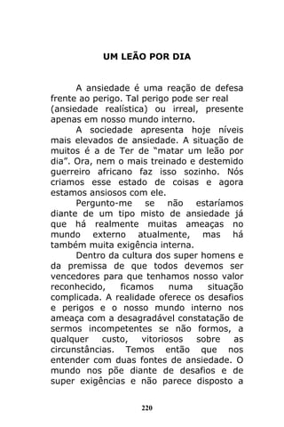 220
UM LEÃO POR DIA
A ansiedade é uma reação de defesa
frente ao perigo. Tal perigo pode ser real
(ansiedade realística) ou irreal, presente
apenas em nosso mundo interno.
A sociedade apresenta hoje níveis
mais elevados de ansiedade. A situação de
muitos é a de Ter de “matar um leão por
dia”. Ora, nem o mais treinado e destemido
guerreiro africano faz isso sozinho. Nós
criamos esse estado de coisas e agora
estamos ansiosos com ele.
Pergunto-me se não estaríamos
diante de um tipo misto de ansiedade já
que há realmente muitas ameaças no
mundo externo atualmente, mas há
também muita exigência interna.
Dentro da cultura dos super homens e
da premissa de que todos devemos ser
vencedores para que tenhamos nosso valor
reconhecido, ficamos numa situação
complicada. A realidade oferece os desafios
e perigos e o nosso mundo interno nos
ameaça com a desagradável constatação de
sermos incompetentes se não formos, a
qualquer custo, vitoriosos sobre as
circunstâncias. Temos então que nos
entender com duas fontes de ansiedade. O
mundo nos põe diante de desafios e de
super exigências e não parece disposto a
 