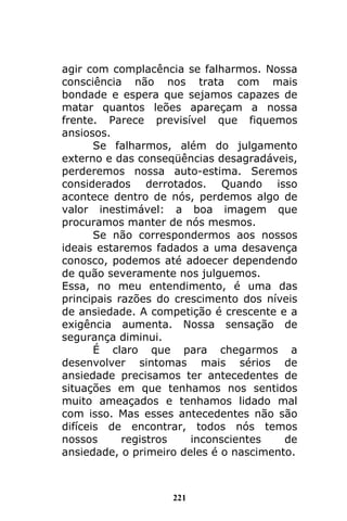 221
agir com complacência se falharmos. Nossa
consciência não nos trata com mais
bondade e espera que sejamos capazes de
matar quantos leões apareçam a nossa
frente. Parece previsível que fiquemos
ansiosos.
Se falharmos, além do julgamento
externo e das conseqüências desagradáveis,
perderemos nossa auto-estima. Seremos
considerados derrotados. Quando isso
acontece dentro de nós, perdemos algo de
valor inestimável: a boa imagem que
procuramos manter de nós mesmos.
Se não correspondermos aos nossos
ideais estaremos fadados a uma desavença
conosco, podemos até adoecer dependendo
de quão severamente nos julguemos.
Essa, no meu entendimento, é uma das
principais razões do crescimento dos níveis
de ansiedade. A competição é crescente e a
exigência aumenta. Nossa sensação de
segurança diminui.
É claro que para chegarmos a
desenvolver sintomas mais sérios de
ansiedade precisamos ter antecedentes de
situações em que tenhamos nos sentidos
muito ameaçados e tenhamos lidado mal
com isso. Mas esses antecedentes não são
difíceis de encontrar, todos nós temos
nossos registros inconscientes de
ansiedade, o primeiro deles é o nascimento.
 