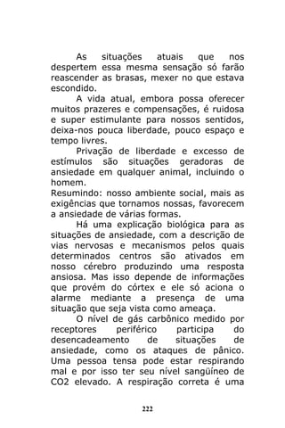 222
As situações atuais que nos
despertem essa mesma sensação só farão
reascender as brasas, mexer no que estava
escondido.
A vida atual, embora possa oferecer
muitos prazeres e compensações, é ruidosa
e super estimulante para nossos sentidos,
deixa-nos pouca liberdade, pouco espaço e
tempo livres.
Privação de liberdade e excesso de
estímulos são situações geradoras de
ansiedade em qualquer animal, incluindo o
homem.
Resumindo: nosso ambiente social, mais as
exigências que tornamos nossas, favorecem
a ansiedade de várias formas.
Há uma explicação biológica para as
situações de ansiedade, com a descrição de
vias nervosas e mecanismos pelos quais
determinados centros são ativados em
nosso cérebro produzindo uma resposta
ansiosa. Mas isso depende de informações
que provém do córtex e ele só aciona o
alarme mediante a presença de uma
situação que seja vista como ameaça.
O nível de gás carbônico medido por
receptores periférico participa do
desencadeamento de situações de
ansiedade, como os ataques de pânico.
Uma pessoa tensa pode estar respirando
mal e por isso ter seu nível sangüíneo de
CO2 elevado. A respiração correta é uma
 