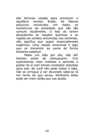 223
das técnicas usadas para promover o
equilíbrio mental. Então, há fatores
psíquicos envolvidos em todos os
transtornos de ansiedade que são tão
comuns atualmente. O fato de serem
descobertas as reações químicas e as
regiões do cérebro envolvidas nos sintomas,
não significa que sejam essencialmente
orgânicos. Uma reação emocional é algo
que se transmite ao soma de forma
bastante palpável.
Matar um leão por dia, não dá!
Desista antes de enlouquecer. Crie
expectativas mais realistas e aprenda a
gostar de si com menos condições impostas
para isso. Se você não pode matar o leão,
não se arrisque a ser devorado sabe-se lá
em nome de que causa. Nenhuma delas
pode ser mais válida que sua saúde.
 
