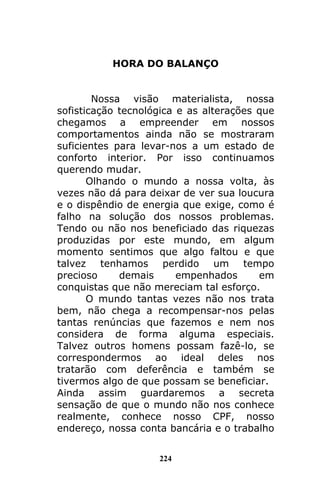 224
HORA DO BALANÇO
Nossa visão materialista, nossa
sofisticação tecnológica e as alterações que
chegamos a empreender em nossos
comportamentos ainda não se mostraram
suficientes para levar-nos a um estado de
conforto interior. Por isso continuamos
querendo mudar.
Olhando o mundo a nossa volta, às
vezes não dá para deixar de ver sua loucura
e o dispêndio de energia que exige, como é
falho na solução dos nossos problemas.
Tendo ou não nos beneficiado das riquezas
produzidas por este mundo, em algum
momento sentimos que algo faltou e que
talvez tenhamos perdido um tempo
precioso demais empenhados em
conquistas que não mereciam tal esforço.
O mundo tantas vezes não nos trata
bem, não chega a recompensar-nos pelas
tantas renúncias que fazemos e nem nos
considera de forma alguma especiais.
Talvez outros homens possam fazê-lo, se
correspondermos ao ideal deles nos
tratarão com deferência e também se
tivermos algo de que possam se beneficiar.
Ainda assim guardaremos a secreta
sensação de que o mundo não nos conhece
realmente, conhece nosso CPF, nosso
endereço, nossa conta bancária e o trabalho
 