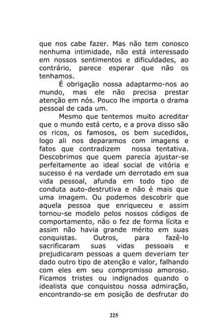 225
que nos cabe fazer. Mas não tem conosco
nenhuma intimidade, não está interessado
em nossos sentimentos e dificuldades, ao
contrário, parece esperar que não os
tenhamos.
É obrigação nossa adaptarmo-nos ao
mundo, mas ele não precisa prestar
atenção em nós. Pouco lhe importa o drama
pessoal de cada um.
Mesmo que tentemos muito acreditar
que o mundo está certo, e a prova disso são
os ricos, os famosos, os bem sucedidos,
logo ali nos deparamos com imagens e
fatos que contradizem nossa tentativa.
Descobrimos que quem parecia ajustar-se
perfeitamente ao ideal social de vitória e
sucesso é na verdade um derrotado em sua
vida pessoal, afunda em todo tipo de
conduta auto-destrutiva e não é mais que
uma imagem. Ou podemos descobrir que
aquela pessoa que enriqueceu e assim
tornou-se modelo pelos nossos códigos de
comportamento, não o fez de forma lícita e
assim não havia grande mérito em suas
conquistas. Outros, para fazê-lo
sacrificaram suas vidas pessoais e
prejudicaram pessoas a quem deveriam ter
dado outro tipo de atenção e valor, falhando
com eles em seu compromisso amoroso.
Ficamos tristes ou indignados quando o
idealista que conquistou nossa admiração,
encontrando-se em posição de desfrutar do
 