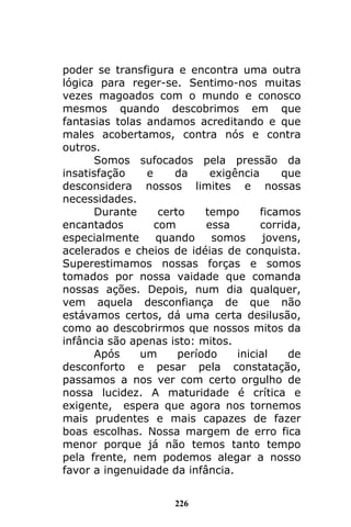 226
poder se transfigura e encontra uma outra
lógica para reger-se. Sentimo-nos muitas
vezes magoados com o mundo e conosco
mesmos quando descobrimos em que
fantasias tolas andamos acreditando e que
males acobertamos, contra nós e contra
outros.
Somos sufocados pela pressão da
insatisfação e da exigência que
desconsidera nossos limites e nossas
necessidades.
Durante certo tempo ficamos
encantados com essa corrida,
especialmente quando somos jovens,
acelerados e cheios de idéias de conquista.
Superestimamos nossas forças e somos
tomados por nossa vaidade que comanda
nossas ações. Depois, num dia qualquer,
vem aquela desconfiança de que não
estávamos certos, dá uma certa desilusão,
como ao descobrirmos que nossos mitos da
infância são apenas isto: mitos.
Após um período inicial de
desconforto e pesar pela constatação,
passamos a nos ver com certo orgulho de
nossa lucidez. A maturidade é crítica e
exigente, espera que agora nos tornemos
mais prudentes e mais capazes de fazer
boas escolhas. Nossa margem de erro fica
menor porque já não temos tanto tempo
pela frente, nem podemos alegar a nosso
favor a ingenuidade da infância.
 