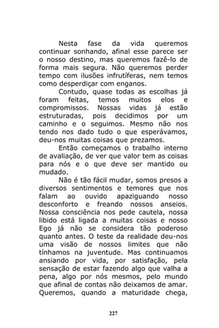 227
Nesta fase da vida queremos
continuar sonhando, afinal esse parece ser
o nosso destino, mas queremos fazê-lo de
forma mais segura. Não queremos perder
tempo com ilusões infrutíferas, nem temos
como desperdiçar com enganos.
Contudo, quase todas as escolhas já
foram feitas, temos muitos elos e
compromissos. Nossas vidas já estão
estruturadas, pois decidimos por um
caminho e o seguimos. Mesmo não nos
tendo nos dado tudo o que esperávamos,
deu-nos muitas coisas que prezamos.
Então começamos o trabalho interno
de avaliação, de ver que valor tem as coisas
para nós e o que deve ser mantido ou
mudado.
Não é tão fácil mudar, somos presos a
diversos sentimentos e temores que nos
falam ao ouvido apaziguando nosso
desconforto e freando nossos anseios.
Nossa consciência nos pede cautela, nossa
libido está ligada a muitas coisas e nosso
Ego já não se considera tão poderoso
quanto antes. O teste da realidade deu-nos
uma visão de nossos limites que não
tínhamos na juventude. Mas continuamos
ansiando por vida, por satisfação, pela
sensação de estar fazendo algo que valha a
pena, algo por nós mesmos, pelo mundo
que afinal de contas não deixamos de amar.
Queremos, quando a maturidade chega,
 