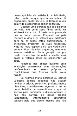 228
nosso quinhão de satisfação e felicidade,
talvez mais do que queríamos antes. Já
esperamos muito por ele, já fizemos muito
pela vida e esperamos colher os frutos.
Quando uma geração faz seu balanço
de vida, em geral seus filhos estão na
adolescência e isso é mais uma prova de
que o tempo passa. Enquanto os pais
revisam a vida e os valores que adotaram
para si, os filhos estão questionando e
criticando. Procuram as suas respostas.
Hoje há mais espaço para que verbalizem
essas críticas, dúvidas e queixas, mas elas
sempre existiram. Uma geração sempre
mede os méritos da outra e avalia suas
ações e valores antes de sedimentar os
seus.
Podemos nos abater durante essa
avaliação, somaremos suas observações
desfavoráveis às nossas próprias e
concluiremos que fizemos muita coisa
errada.
Se ficamos muito ansiosos ou somos
vaidosos demais podemos não aceitar
nenhuma crítica, sentir-nos profundamente
ofendidos, considerá-los ingratos e entrar
numa batalha de ressentimentos que só
servirá para aumentar o distanciamento e
não nos salvará de nosso próprio
julgamento. Internamente estaremos
tocados pelo que dizem mesmo que não
 