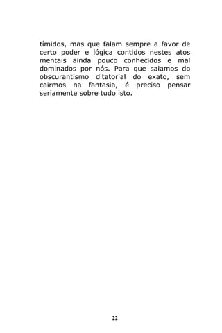 22
tímidos, mas que falam sempre a favor de
certo poder e lógica contidos nestes atos
mentais ainda pouco conhecidos e mal
dominados por nós. Para que saiamos do
obscurantismo ditatorial do exato, sem
cairmos na fantasia, é preciso pensar
seriamente sobre tudo isto.
 