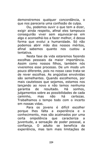 229
demonstremos qualquer concordância, o
que nos pareceria uma confissão de culpa.
Ou, podemos ouvir o que tem a dizer,
exigir ainda respeito, afinal eles tampouco
conseguirão viver sem equivocar-se em
algo e aconselhá-los a fazer melhor, é dessa
forma que evolui a humanidade. Só não
podemos abrir mão dos nossos méritos,
afinal sabemos quanto nos custou a
tentativa.
Nesta fase da vida estaremos fazendo
escolhas pessoais da maior importância.
Assim como nossos filhos, também nós
viveremos esse processo. De um modo um
pouco diferente, pois no nosso caso trata-se
de rever escolhas. As angústias envolvidas
são semelhantes. Quando escolhemos, por
mais cautelosos que sejamos, estamos nos
lançando ao novo e não temos nenhuma
garantia de resultado. Há sonhos,
julgamentos sobre as possibilidades de cada
caminho, mas não há certezas.
Trabalhamos o tempo todo com o incerto
em nossas vidas.
Para os jovens é difícil escolher
porque lhes falta a experiência e o
conhecimento, mas são acalmados por uma
certa onipotência que caracteriza a
juventude, a sensação de poder pessoal, a
confiança. O adulto se beneficia da
experiência, mas tem mais limitações de
 