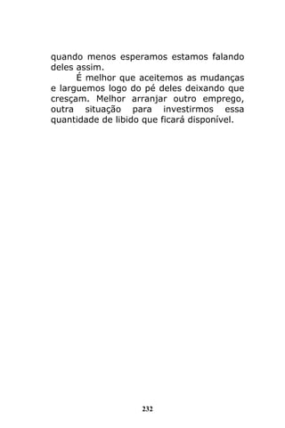 232
quando menos esperamos estamos falando
deles assim.
É melhor que aceitemos as mudanças
e larguemos logo do pé deles deixando que
cresçam. Melhor arranjar outro emprego,
outra situação para investirmos essa
quantidade de libido que ficará disponível.
 