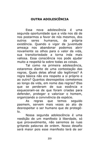 233
OUTRA ADOLESCÊNCIA
Essa nova adolescência é uma
segunda oportunidade que a vida nos dá de
nos postarmos a favor de nós mesmos, dos
outros seres humanos, da própria
existência. Quando o vigor da juventude
ameaça nos abandonar podemos abrir
novamente os olhos para o valor da vida,
sua transitoriedade a torna inda mais
valiosa. Essa consciência nos pode ajudar
muito a respeitá-la sobre todas as coisas.
Tal como na primeira adolescência,
estaremos diante de uma contestação das
regras. Quais delas afinal são legítimas? A
regra básica não era respeito a si próprio e
ao outro? Quantos desrespeitos cometemos
ao longo da vida, em nome das regras? Elas
que se perderam de sua essência e
esqueceram-se de que foram criadas para
defender, proteger e valorizar o homem,
organizando a convivência da espécie.
As regras que temos seguido
pasmem, servem mais vezes ao ato de
desrespeitar o ser humano que de protegê-
lo.
Nossa segunda adolescência é uma
reedição de um manifesto à liberdade, só
que provavelmente, não sairemos às ruas
gritando palavras de ordem. Nosso desafio
será maior pois esse manifesto terá de ser
 