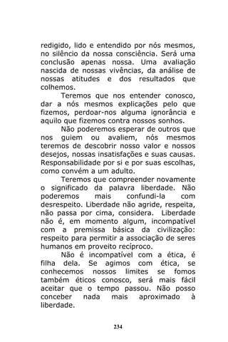 234
redigido, lido e entendido por nós mesmos,
no silêncio da nossa consciência. Será uma
conclusão apenas nossa. Uma avaliação
nascida de nossas vivências, da análise de
nossas atitudes e dos resultados que
colhemos.
Teremos que nos entender conosco,
dar a nós mesmos explicações pelo que
fizemos, perdoar-nos alguma ignorância e
aquilo que fizemos contra nossos sonhos.
Não poderemos esperar de outros que
nos guiem ou avaliem, nós mesmos
teremos de descobrir nosso valor e nossos
desejos, nossas insatisfações e suas causas.
Responsabilidade por si e por suas escolhas,
como convém a um adulto.
Teremos que compreender novamente
o significado da palavra liberdade. Não
poderemos mais confundi-la com
desrespeito. Liberdade não agride, respeita,
não passa por cima, considera. Liberdade
não é, em momento algum, incompatível
com a premissa básica da civilização:
respeito para permitir a associação de seres
humanos em proveito recíproco.
Não é incompatível com a ética, é
filha dela. Se agimos com ética, se
conhecemos nossos limites se fomos
também éticos conosco, será mais fácil
aceitar que o tempo passou. Não posso
conceber nada mais aproximado à
liberdade.
 