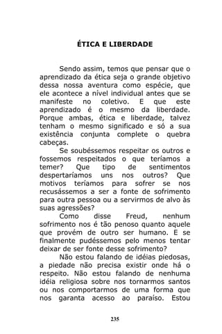 235
ÉTICA E LIBERDADE
Sendo assim, temos que pensar que o
aprendizado da ética seja o grande objetivo
dessa nossa aventura como espécie, que
ele acontece a nível individual antes que se
manifeste no coletivo. E que este
aprendizado é o mesmo da liberdade.
Porque ambas, ética e liberdade, talvez
tenham o mesmo significado e só a sua
existência conjunta complete o quebra
cabeças.
Se soubéssemos respeitar os outros e
fossemos respeitados o que teríamos a
temer? Que tipo de sentimentos
despertaríamos uns nos outros? Que
motivos teríamos para sofrer se nos
recusássemos a ser a fonte de sofrimento
para outra pessoa ou a servirmos de alvo às
suas agressões?
Como disse Freud, nenhum
sofrimento nos é tão penoso quanto aquele
que provém de outro ser humano. E se
finalmente pudéssemos pelo menos tentar
deixar de ser fonte desse sofrimento?
Não estou falando de idéias piedosas,
a piedade não precisa existir onde há o
respeito. Não estou falando de nenhuma
idéia religiosa sobre nos tornarmos santos
ou nos comportarmos de uma forma que
nos garanta acesso ao paraíso. Estou
 