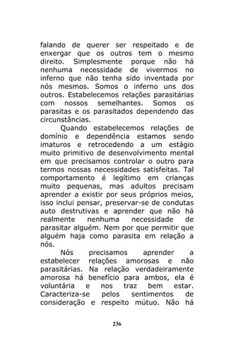 236
falando de querer ser respeitado e de
enxergar que os outros tem o mesmo
direito. Simplesmente porque não há
nenhuma necessidade de vivermos no
inferno que não tenha sido inventada por
nós mesmos. Somos o inferno uns dos
outros. Estabelecemos relações parasitárias
com nossos semelhantes. Somos os
parasitas e os parasitados dependendo das
circunstâncias.
Quando estabelecemos relações de
domínio e dependência estamos sendo
imaturos e retrocedendo a um estágio
muito primitivo de desenvolvimento mental
em que precisamos controlar o outro para
termos nossas necessidades satisfeitas. Tal
comportamento é legítimo em crianças
muito pequenas, mas adultos precisam
aprender a existir por seus próprios meios,
isso inclui pensar, preservar-se de condutas
auto destrutivas e aprender que não há
realmente nenhuma necessidade de
parasitar alguém. Nem por que permitir que
alguém haja como parasita em relação a
nós.
Nós precisamos aprender a
estabelecer relações amorosas e não
parasitárias. Na relação verdadeiramente
amorosa há benefício para ambos, ela é
voluntária e nos traz bem estar.
Caracteriza-se pelos sentimentos de
consideração e respeito mútuo. Não há
 