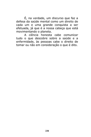238
É, na verdade, um discurso que faz a
defesa da saúde mental como um direito de
cada um e uma grande conquista a ser
efetuada, já que é a nossa cabeça que está
movimentando o planeta.
A ciência honesta cabe comunicar
tudo o que descobre sobre a saúde e a
enfermidade, às pessoas cabe o direito de
tomar ou não em consideração o que é dito.
 