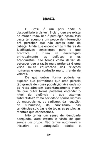 239
BRASIL
O Brasil é um país onde o
desequilíbrio é visível. É claro que ele existe
no mundo todo, não é privilégio nosso. Mas
basta ter acesso a um pouco de informação
prá perceber que não somos bons da
cabeça. Ainda que encontremos milhares de
justificativas conscientes para o que
acontece, e disso se encarregam
principalmente os políticos e os
economistas, não temos como deixar de
perceber que a razão mais profunda é uma
visão muito equivocada das relações
humanas e uma confusão muito grande de
valores.
De que outras forma poderíamos
explicar que permitimos que uma parcela
tão grande de nossa população viva onde só
os ratos admitem espontaneamente viver?
De que outra forma podemos entender o
nível de violência a que estamos
submetidos? Como sociedade somos vítimas
do masoquismo, do sadismo, da negação,
da submissão, do narcisismo, das
tendências suicidas e de todas as patologias
mentais que conhecemos.
Não temos um senso de identidade
adequado, auto estima e visão de que
somos um grupo. Não temos autonomia e
iniciativa de autogestão adulta e
 