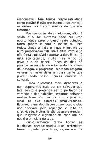 240
responsável. Não temos responsabilidade
como nação! E não precisamos esperar que
os outros nos tratem melhor do que nos
tratamos.
Mas vamos ter de amadurecer, não há
saída e a dor extrema pode ser uma
oportunidade para o crescimento coletivo,
tanto quanto é para o individual. Para
todos, chega um dia em que o instinto de
auto preservação fala mais alto! Porque já
não é mais possível suportar a dor. E isso já
está acontecendo, muito mais vindo do
povo que do poder. Todos os dias há
pessoas se associando e tomando iniciativas
de inovação e progresso, tentando resgatar
valores, o maior deles a nossa gente que
produz toda nossa riqueza material e
cultural.
Não queremos mais ditadores e
nem esperamos mais por um salvador que
fale bonito e pretenda ser o portador da
verdade e das soluções, estamos achando
melhor fazer nós mesmos, o que já é um
sinal de que estamos amadurecendo.
Estamos além dos discursos políticos e eles
nos enervam pela repetição e falta de
criatividade. Muitos já são os que entendem
que resgatar a dignidade de cada um de
nós é o princípio de tudo.
Particularmente, tenho horror às
ideologias revolucionárias que pretendam
tomar o poder pela força, sejam elas de
 
