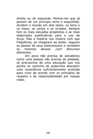241
direita ou de esquerda. Parece-me que já
partem de um princípio torto e esquizóide,
dividem o mundo em dois lados: os bons e
os maus, os certos e os errados. Sempre
tem os mais elevados propósitos e as mais
elaboradas justificativas para o uso da
força. Mas a história nos mostra com que
freqüência, ao chegarem ao poder, seguem
os passos de seus antecessores e cometem
os mesmos abusos ,com discursos
diferentes.
Um povo não precisa de salvadores
como uma pessoa não precisa de piedade,
só precisamos de uma educação que nos
ponha no caminho de podermos descobrir
uma consciência suficientemente evoluída
para viver de acordo com os princípios do
respeito e da responsabilidade por nossas
vidas.
 