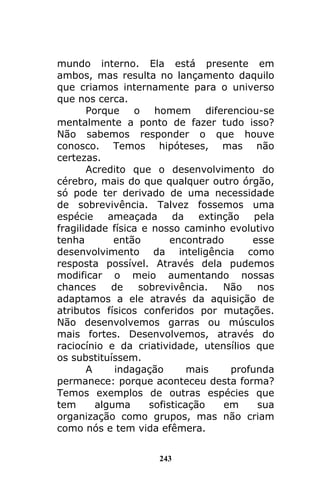 243
mundo interno. Ela está presente em
ambos, mas resulta no lançamento daquilo
que criamos internamente para o universo
que nos cerca.
Porque o homem diferenciou-se
mentalmente a ponto de fazer tudo isso?
Não sabemos responder o que houve
conosco. Temos hipóteses, mas não
certezas.
Acredito que o desenvolvimento do
cérebro, mais do que qualquer outro órgão,
só pode ter derivado de uma necessidade
de sobrevivência. Talvez fossemos uma
espécie ameaçada da extinção pela
fragilidade física e nosso caminho evolutivo
tenha então encontrado esse
desenvolvimento da inteligência como
resposta possível. Através dela pudemos
modificar o meio aumentando nossas
chances de sobrevivência. Não nos
adaptamos a ele através da aquisição de
atributos físicos conferidos por mutações.
Não desenvolvemos garras ou músculos
mais fortes. Desenvolvemos, através do
raciocínio e da criatividade, utensílios que
os substituíssem.
A indagação mais profunda
permanece: porque aconteceu desta forma?
Temos exemplos de outras espécies que
tem alguma sofisticação em sua
organização como grupos, mas não criam
como nós e tem vida efêmera.
 
