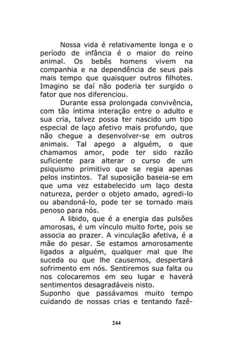 244
Nossa vida é relativamente longa e o
período de infância é o maior do reino
animal. Os bebês homens vivem na
companhia e na dependência de seus pais
mais tempo que quaisquer outros filhotes.
Imagino se daí não poderia ter surgido o
fator que nos diferenciou.
Durante essa prolongada convivência,
com tão íntima interação entre o adulto e
sua cria, talvez possa ter nascido um tipo
especial de laço afetivo mais profundo, que
não chegue a desenvolver-se em outros
animais. Tal apego a alguém, o que
chamamos amor, pode ter sido razão
suficiente para alterar o curso de um
psiquismo primitivo que se regia apenas
pelos instintos. Tal suposição baseia-se em
que uma vez estabelecido um laço desta
natureza, perder o objeto amado, agredi-lo
ou abandoná-lo, pode ter se tornado mais
penoso para nós.
A libido, que é a energia das pulsões
amorosas, é um vínculo muito forte, pois se
associa ao prazer. A vinculação afetiva, é a
mãe do pesar. Se estamos amorosamente
ligados a alguém, qualquer mal que lhe
suceda ou que lhe causemos, despertará
sofrimento em nós. Sentiremos sua falta ou
nos colocaremos em seu lugar e haverá
sentimentos desagradáveis nisto.
Suponho que passávamos muito tempo
cuidando de nossas crias e tentando fazê-
 