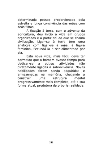 246
determinada pessoa proporcionado pela
estreita e longa convivência das mães com
seus filhos.
A fixação à terra, com o advento da
agricultura, deu inicio à vida em grupos
organizados e a partir daí ao que se chama
civilização. Ligar-se à terra tem uma
analogia com ligar-se à mãe, à figura
feminina. Fecundá-la e ser alimentado por
ela.
Esta nova vida, mais fácil, deve ter
permitido que o homem tivesse tempo para
dedicar-se a outras atividades não
diretamente ligadas à sobrevivência. Novas
habilidades foram sendo adquiridas e
armazenadas na memória, chegando a
construir uma estrutura mental
progressivamente mais complexa, até a sua
forma atual, produtora da própria realidade.
 