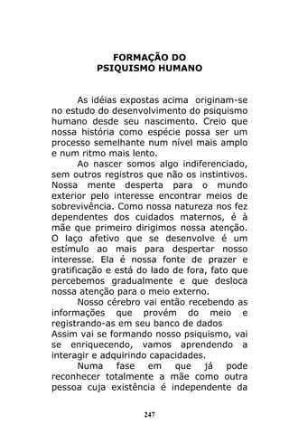 247
FORMAÇÃO DO
PSIQUISMO HUMANO
As idéias expostas acima originam-se
no estudo do desenvolvimento do psiquismo
humano desde seu nascimento. Creio que
nossa história como espécie possa ser um
processo semelhante num nível mais amplo
e num ritmo mais lento.
Ao nascer somos algo indiferenciado,
sem outros registros que não os instintivos.
Nossa mente desperta para o mundo
exterior pelo interesse encontrar meios de
sobrevivência. Como nossa natureza nos fez
dependentes dos cuidados maternos, é à
mãe que primeiro dirigimos nossa atenção.
O laço afetivo que se desenvolve é um
estímulo ao mais para despertar nosso
interesse. Ela é nossa fonte de prazer e
gratificação e está do lado de fora, fato que
percebemos gradualmente e que desloca
nossa atenção para o meio externo.
Nosso cérebro vai então recebendo as
informações que provém do meio e
registrando-as em seu banco de dados
Assim vai se formando nosso psiquismo, vai
se enriquecendo, vamos aprendendo a
interagir e adquirindo capacidades.
Numa fase em que já pode
reconhecer totalmente a mãe como outra
pessoa cuja existência é independente da
 