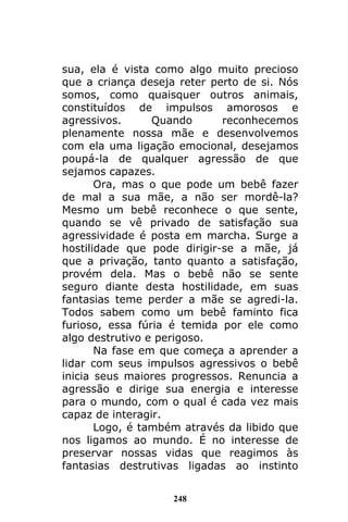 248
sua, ela é vista como algo muito precioso
que a criança deseja reter perto de si. Nós
somos, como quaisquer outros animais,
constituídos de impulsos amorosos e
agressivos. Quando reconhecemos
plenamente nossa mãe e desenvolvemos
com ela uma ligação emocional, desejamos
poupá-la de qualquer agressão de que
sejamos capazes.
Ora, mas o que pode um bebê fazer
de mal a sua mãe, a não ser mordê-la?
Mesmo um bebê reconhece o que sente,
quando se vê privado de satisfação sua
agressividade é posta em marcha. Surge a
hostilidade que pode dirigir-se a mãe, já
que a privação, tanto quanto a satisfação,
provém dela. Mas o bebê não se sente
seguro diante desta hostilidade, em suas
fantasias teme perder a mãe se agredi-la.
Todos sabem como um bebê faminto fica
furioso, essa fúria é temida por ele como
algo destrutivo e perigoso.
Na fase em que começa a aprender a
lidar com seus impulsos agressivos o bebê
inicia seus maiores progressos. Renuncia a
agressão e dirige sua energia e interesse
para o mundo, com o qual é cada vez mais
capaz de interagir.
Logo, é também através da libido que
nos ligamos ao mundo. É no interesse de
preservar nossas vidas que reagimos às
fantasias destrutivas ligadas ao instinto
 