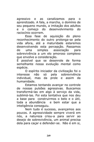 249
agressivo e as canalizamos para o
aprendizado. A fala, a marcha, o domínio de
seu pequeno mundo, a imitação dos adultos
e o começo do desenvolvimento do
raciocínio ocorrem.
Essa fase de aquisição do pleno
reconhecimento do outro prolonga-se pela
vida afora, até a maturidade estaremos
desenvolvendo esta percepção. Passamos
de uma simples associação para
sobrevivência a um elo amoroso complexo
que envolve a consideração.
É possível que se desenrole de forma
semelhante nossa evolução mental como
espécie.
O espírito iniciador da civilização foi o
interesse não só pela sobrevivência
individual, mas da prole e assim da
humanidade.
Estamos tentando avançar no controle
de nossas pulsões agressivas. Buscamos
transformá-las em algo à serviço da vida,
sublimá-las. Foi esta tentativa que nos deu
a base para construirmos o belo e o útil,
toda a abundância e bem estar que a
inteligência conseguiu.
Nem tudo é sucesso, avançamos aos
poucos. A agressividade sempre viverá em
nós, a natureza criou-a para servir ao
desejo de sobrevivência, um animal precisa
dela para caçar e defender-se. Não é em si,
 