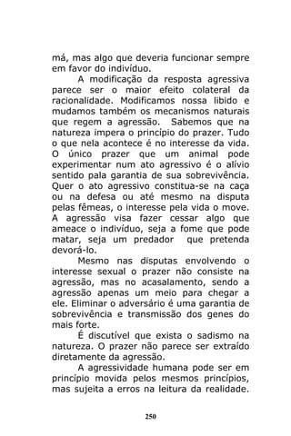 250
má, mas algo que deveria funcionar sempre
em favor do indivíduo.
A modificação da resposta agressiva
parece ser o maior efeito colateral da
racionalidade. Modificamos nossa libido e
mudamos também os mecanismos naturais
que regem a agressão. Sabemos que na
natureza impera o princípio do prazer. Tudo
o que nela acontece é no interesse da vida.
O único prazer que um animal pode
experimentar num ato agressivo é o alívio
sentido pala garantia de sua sobrevivência.
Quer o ato agressivo constitua-se na caça
ou na defesa ou até mesmo na disputa
pelas fêmeas, o interesse pela vida o move.
A agressão visa fazer cessar algo que
ameace o indivíduo, seja a fome que pode
matar, seja um predador que pretenda
devorá-lo.
Mesmo nas disputas envolvendo o
interesse sexual o prazer não consiste na
agressão, mas no acasalamento, sendo a
agressão apenas um meio para chegar a
ele. Eliminar o adversário é uma garantia de
sobrevivência e transmissão dos genes do
mais forte.
É discutível que exista o sadismo na
natureza. O prazer não parece ser extraído
diretamente da agressão.
A agressividade humana pode ser em
princípio movida pelos mesmos princípios,
mas sujeita a erros na leitura da realidade.
 