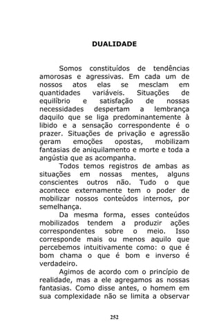 252
DUALIDADE
Somos constituídos de tendências
amorosas e agressivas. Em cada um de
nossos atos elas se mesclam em
quantidades variáveis. Situações de
equilíbrio e satisfação de nossas
necessidades despertam a lembrança
daquilo que se liga predominantemente à
libido e a sensação correspondente é o
prazer. Situações de privação e agressão
geram emoções opostas, mobilizam
fantasias de aniquilamento e morte e toda a
angústia que as acompanha.
Todos temos registros de ambas as
situações em nossas mentes, alguns
conscientes outros não. Tudo o que
acontece externamente tem o poder de
mobilizar nossos conteúdos internos, por
semelhança.
Da mesma forma, esses conteúdos
mobilizados tendem a produzir ações
correspondentes sobre o meio. Isso
corresponde mais ou menos aquilo que
percebemos intuitivamente como: o que é
bom chama o que é bom e inverso é
verdadeiro.
Agimos de acordo com o princípio de
realidade, mas a ele agregamos as nossas
fantasias. Como disse antes, o homem em
sua complexidade não se limita a observar
 