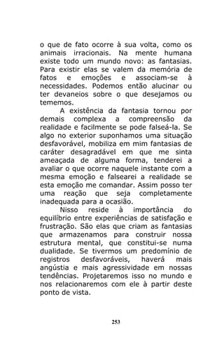 253
o que de fato ocorre à sua volta, como os
animais irracionais. Na mente humana
existe todo um mundo novo: as fantasias.
Para existir elas se valem da memória de
fatos e emoções e associam-se à
necessidades. Podemos então alucinar ou
ter devaneios sobre o que desejamos ou
tememos.
A existência da fantasia tornou por
demais complexa a compreensão da
realidade e facilmente se pode falseá-la. Se
algo no exterior suponhamos uma situação
desfavorável, mobiliza em mim fantasias de
caráter desagradável em que me sinta
ameaçada de alguma forma, tenderei a
avaliar o que ocorre naquele instante com a
mesma emoção e falsearei a realidade se
esta emoção me comandar. Assim posso ter
uma reação que seja completamente
inadequada para a ocasião.
Nisso reside à importância do
equilíbrio entre experiências de satisfação e
frustração. São elas que criam as fantasias
que armazenamos para construir nossa
estrutura mental, que constitui-se numa
dualidade. Se tivermos um predomínio de
registros desfavoráveis, haverá mais
angústia e mais agressividade em nossas
tendências. Projetaremos isso no mundo e
nos relacionaremos com ele à partir deste
ponto de vista.
 