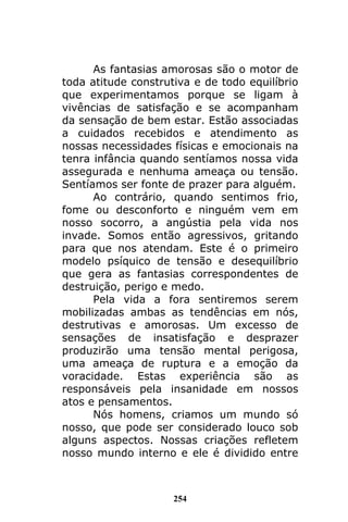 254
As fantasias amorosas são o motor de
toda atitude construtiva e de todo equilíbrio
que experimentamos porque se ligam à
vivências de satisfação e se acompanham
da sensação de bem estar. Estão associadas
a cuidados recebidos e atendimento as
nossas necessidades físicas e emocionais na
tenra infância quando sentíamos nossa vida
assegurada e nenhuma ameaça ou tensão.
Sentíamos ser fonte de prazer para alguém.
Ao contrário, quando sentimos frio,
fome ou desconforto e ninguém vem em
nosso socorro, a angústia pela vida nos
invade. Somos então agressivos, gritando
para que nos atendam. Este é o primeiro
modelo psíquico de tensão e desequilíbrio
que gera as fantasias correspondentes de
destruição, perigo e medo.
Pela vida a fora sentiremos serem
mobilizadas ambas as tendências em nós,
destrutivas e amorosas. Um excesso de
sensações de insatisfação e desprazer
produzirão uma tensão mental perigosa,
uma ameaça de ruptura e a emoção da
voracidade. Estas experiência são as
responsáveis pela insanidade em nossos
atos e pensamentos.
Nós homens, criamos um mundo só
nosso, que pode ser considerado louco sob
alguns aspectos. Nossas criações refletem
nosso mundo interno e ele é dividido entre
 
