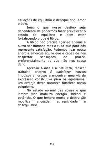 255
situações de equilíbrio e desequilíbrio. Amor
e ódio.
Imagino que nosso destino seja
dependente de podermos fazer prevalecer o
estado de equilíbrio e bem estar
fortalecendo o que é libido.
A libido não precisa ligar-se apenas a
outro ser humano mas a tudo que para nós
represente satisfação. Podemos ligar nossa
energia amorosa àquilo que é capaz de nos
despertar sensações de prazer,
preferencialmente ao que não nos cause
dano.
Apreciar a arte e a natureza, realizar
trabalho criativo é satisfazer nossos
impulsos amorosos e encontrar uma via de
expressão construtiva para os agressivos;
um arranjo desta natureza fortalece nosso
psiquismo.
No estado normal das coisas o que
lembra vida mobiliza energia libidinal e
potência. O que lembra morte e destruição
mobiliza angústia, agressividade e
desequilíbrio.
 